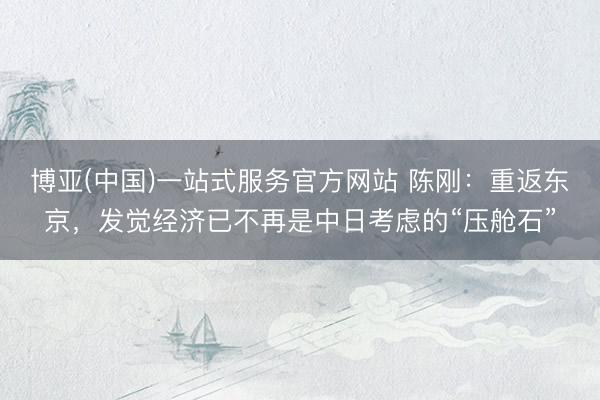 博亚(中国)一站式服务官方网站 陈刚：重返东京，发觉经济已不再是中日考虑的“压舱石”