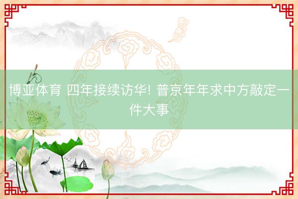 博亚体育 四年接续访华! 普京年年求中方敲定一件大事