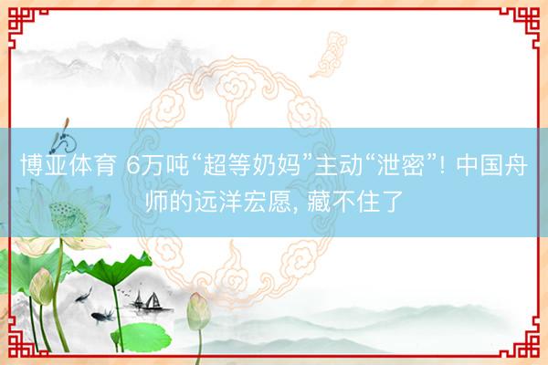 博亚体育 6万吨“超等奶妈”主动“泄密”! 中国舟师的远洋宏愿， 藏不住了