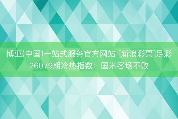 博亚(中国)一站式服务官方网站 [新浪彩票]足彩26079期冷热指数：国米客场不败