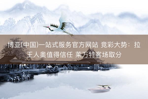 博亚(中国)一站式服务官方网站 竞彩大势：拉王人奥值得信任 莱万特客场取分
