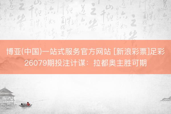 博亚(中国)一站式服务官方网站 [新浪彩票]足彩26079期投注计谋：拉都奥主胜可期