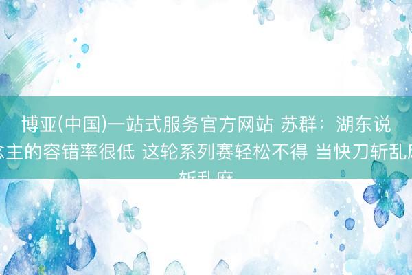 博亚(中国)一站式服务官方网站 苏群：湖东说念主的容错率很低 这轮系列赛轻松不得 当快刀斩乱麻