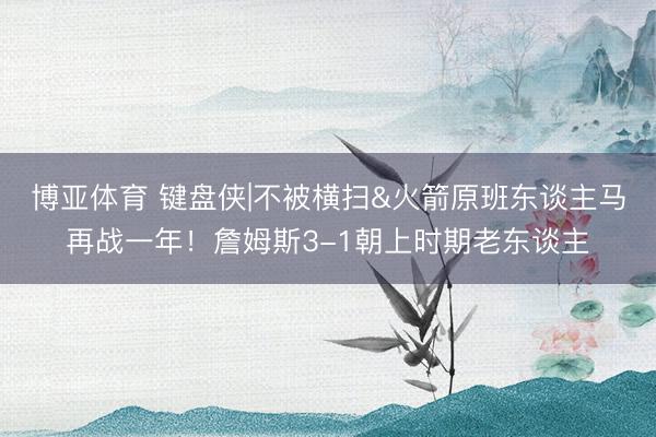 博亚体育 键盘侠|不被横扫&火箭原班东谈主马再战一年！詹姆斯3-1朝上时期老东谈主