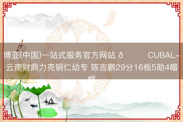 博亚(中国)一站式服务官方网站 🏀CUBAL-云南财鼎力克铜仁幼专 陈吉鹏29分16板5助4帽