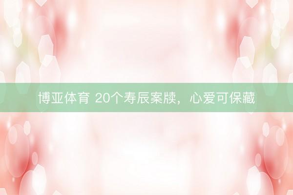 博亚体育 20个寿辰案牍，心爱可保藏