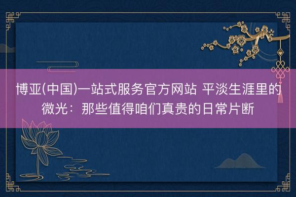 博亚(中国)一站式服务官方网站 平淡生涯里的微光：那些值得咱们真贵的日常片断