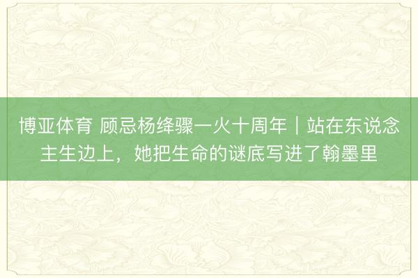 博亚体育 顾忌杨绛骤一火十周年｜站在东说念主生边上，她把生命的谜底写进了翰墨里
