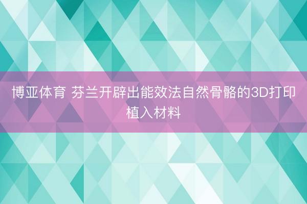 博亚体育 芬兰开辟出能效法自然骨骼的3D打印植入材料