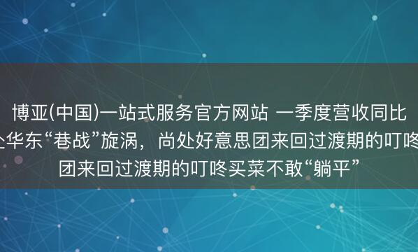 博亚(中国)一站式服务官方网站 一季度营收同比增长7.5%！身处华东“巷战”旋涡，尚处好意思团来回过渡期的叮咚买菜不敢“躺平”