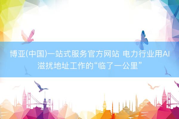 博亚(中国)一站式服务官方网站 电力行业用AI滋扰地址工作的“临了一公里”