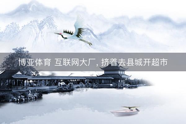博亚体育 互联网大厂， 挤着去县城开超市