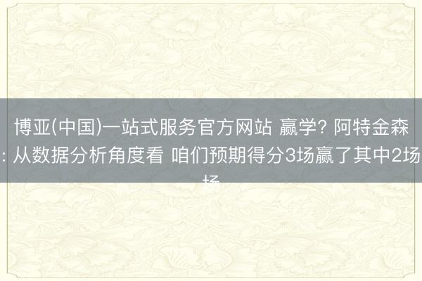 博亚(中国)一站式服务官方网站 赢学? 阿特金森: 从数据分析角度看 咱们预期得分3场赢了其中2场