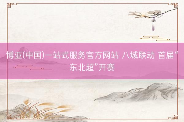 博亚(中国)一站式服务官方网站 八城联动 首届“东北超”开赛