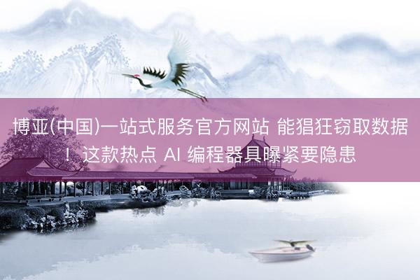博亚(中国)一站式服务官方网站 能猖狂窃取数据！这款热点 AI 编程器具曝紧要隐患