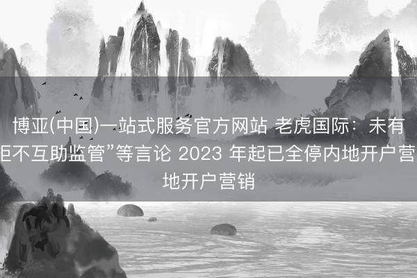 博亚(中国)一站式服务官方网站 老虎国际：未有“拒不互助监管”等言论 2023 年起已全停内地开户营销