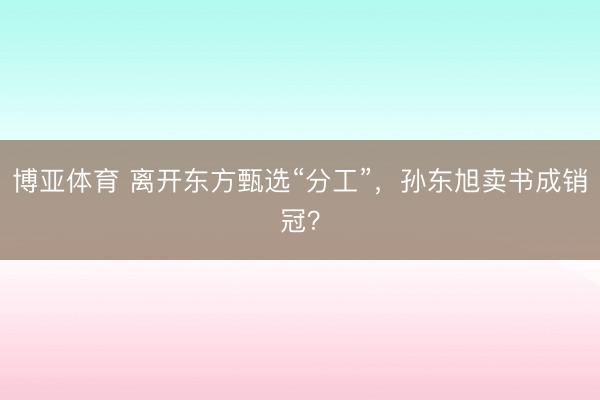 博亚体育 离开东方甄选“分工”，孙东旭卖书成销冠？