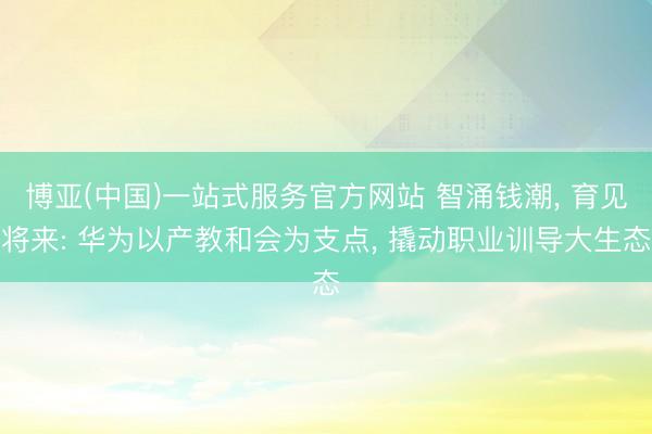博亚(中国)一站式服务官方网站 智涌钱潮， 育见将来: 华为以产教和会为支点， 撬动职业训导大生态