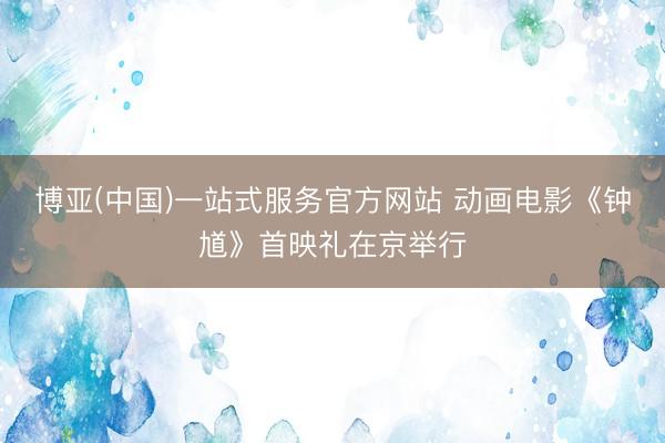 博亚(中国)一站式服务官方网站 动画电影《钟馗》首映礼在京举行