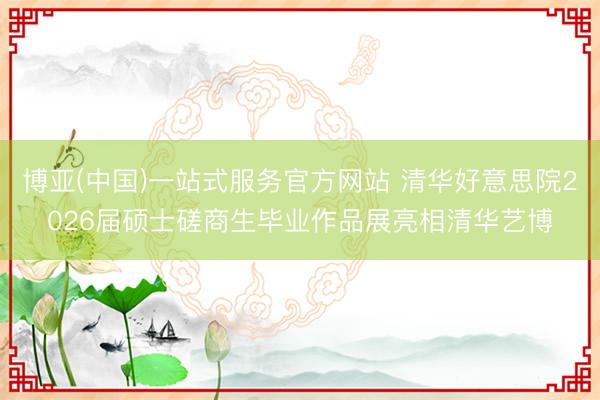 博亚(中国)一站式服务官方网站 清华好意思院2026届硕士磋商生毕业作品展亮相清华艺博