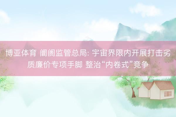 博亚体育 阛阓监管总局: 宇宙界限内开展打击劣质廉价专项手脚 整治“内卷式”竞争
