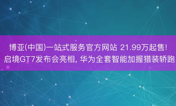 博亚(中国)一站式服务官方网站 21.99万起售! 启境GT7发布会亮相, 华为全套智能加握猎装轿跑