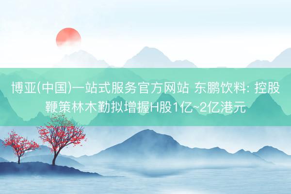 博亚(中国)一站式服务官方网站 东鹏饮料: 控股鞭策林木勤拟增握H股1亿~2亿港元