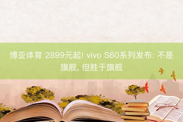 博亚体育 2899元起! vivo S60系列发布: 不是旗舰， 但胜于旗舰