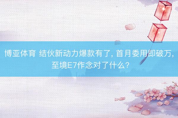 博亚体育 结伙新动力爆款有了， 首月委用即破万， 至境E7作念对了什么?