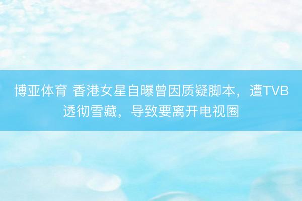 博亚体育 香港女星自曝曾因质疑脚本，遭TVB透彻雪藏，导致要离开电视圈