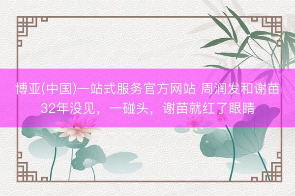 博亚(中国)一站式服务官方网站 周润发和谢苗32年没见，一碰头，谢苗就红了眼睛