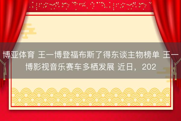 博亚体育 王一博登福布斯了得东谈主物榜单 王一博影视音乐赛车多栖发展 近日，202