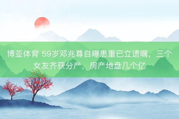 博亚体育 59岁邓兆尊自曝患重已立遗嘱，三个女友齐获分产，房产地盘几个亿