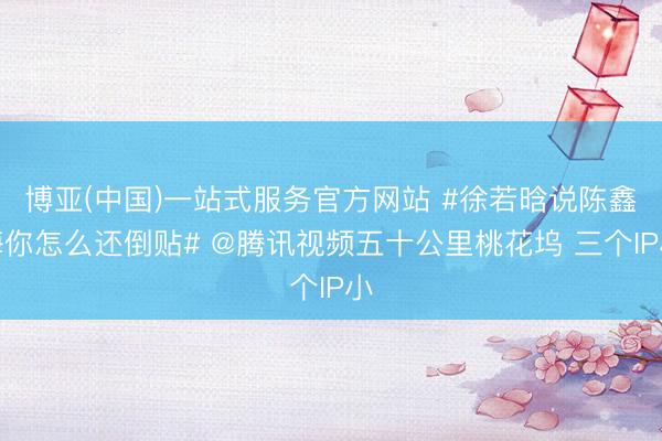 博亚(中国)一站式服务官方网站 #徐若晗说陈鑫海你怎么还倒贴# @腾讯视频五十公里桃花坞 三个IP小