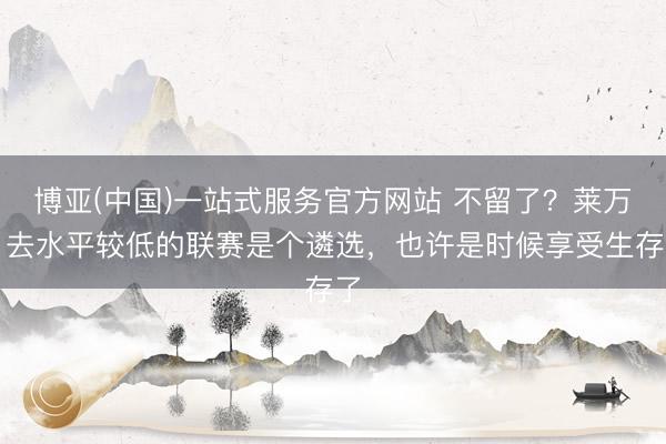 博亚(中国)一站式服务官方网站 不留了?莱万:去水平较低的联赛是个遴选,也许是时候享受生存了
