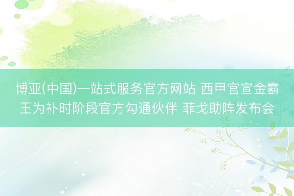 博亚(中国)一站式服务官方网站 西甲官宣金霸王为补时阶段官方勾通伙伴 菲戈助阵发布会