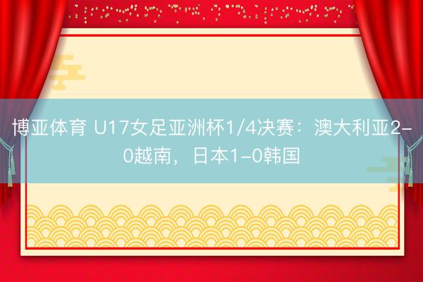博亚体育 U17女足亚洲杯1/4决赛：澳大利亚2-0越南，日本1-0韩国