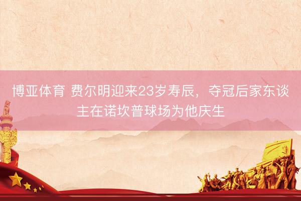博亚体育 费尔明迎来23岁寿辰,夺冠后家东谈主在诺坎普球场为他庆生