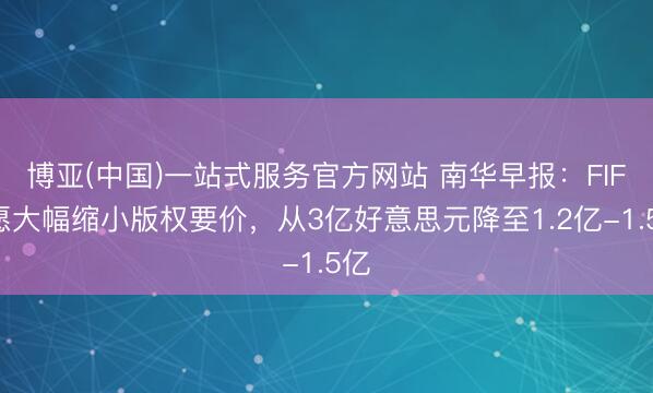 博亚(中国)一站式服务官方网站 南华早报：FIFA愿大幅缩小版权要价，从3亿好意思元降至1.2亿-1.5亿