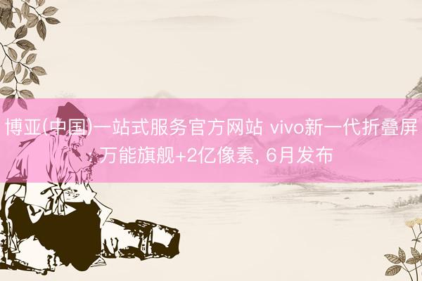 博亚(中国)一站式服务官方网站 vivo新一代折叠屏: 万能旗舰+2亿像素， 6月发布