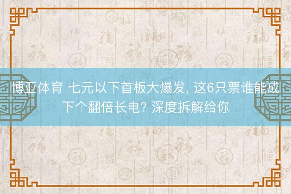 博亚体育 七元以下首板大爆发, 这6只票谁能成下个翻倍长电? 深度拆解给你