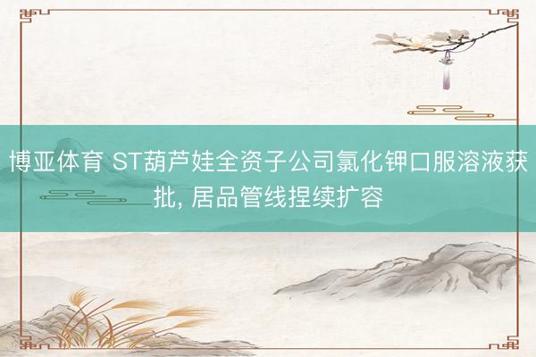 博亚体育 ST葫芦娃全资子公司氯化钾口服溶液获批， 居品管线捏续扩容