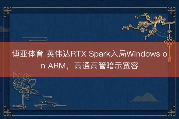 博亚体育 英伟达RTX Spark入局Windows on ARM，高通高管暗示宽容
