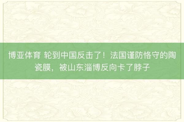 博亚体育 轮到中国反击了！法国谨防恪守的陶瓷膜，被山东淄博反向卡了脖子