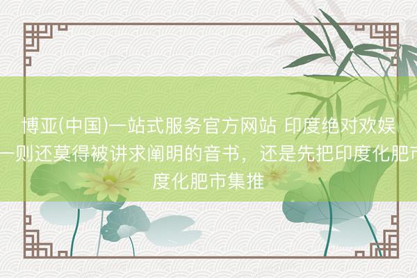 博亚(中国)一站式服务官方网站 印度绝对欢娱了！ 一则还莫得被讲求阐明的音书，还是先把印度化肥市集推