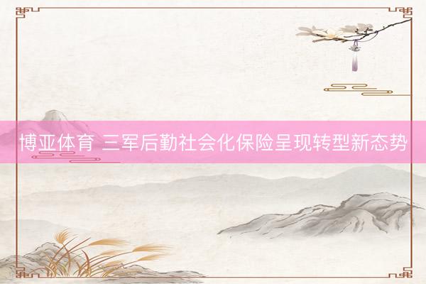 博亚体育 三军后勤社会化保险呈现转型新态势