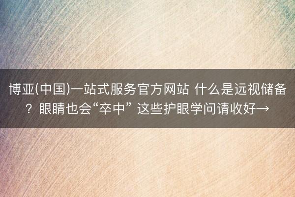 博亚(中国)一站式服务官方网站 什么是远视储备？眼睛也会“卒中” 这些护眼学问请收好→