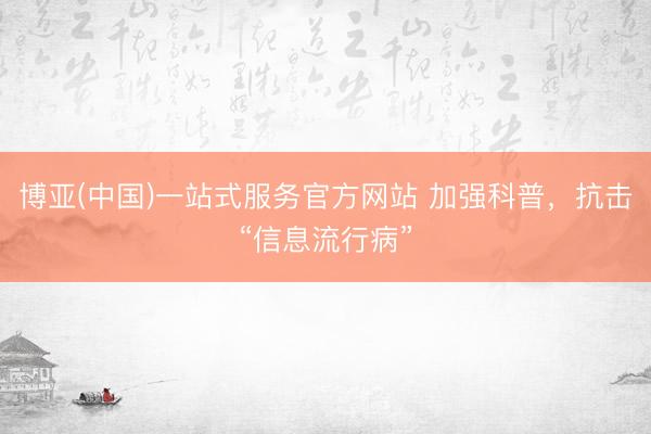 博亚(中国)一站式服务官方网站 加强科普，抗击“信息流行病”