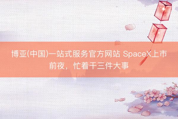 博亚(中国)一站式服务官方网站 SpaceX上市前夜，忙着干三件大事