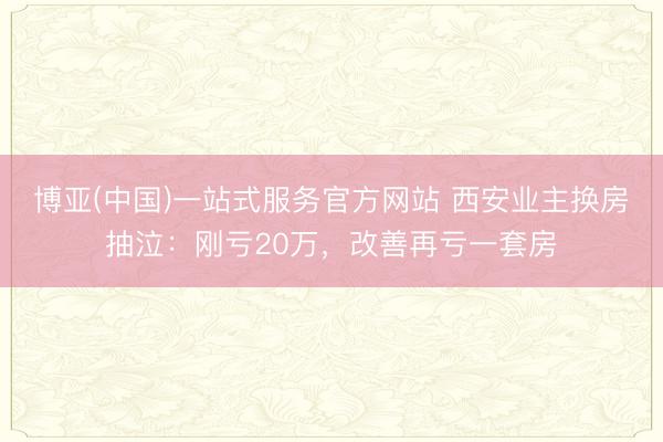 博亚(中国)一站式服务官方网站 西安业主换房抽泣：刚亏20万，改善再亏一套房